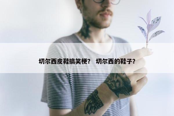 切尔西皮鞋搞笑梗? 切尔西的鞋子? 切尔西皮鞋搞笑梗? 切尔西的鞋子?