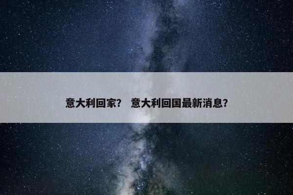 意大利回家? 意大利回国最新消息? 意大利回家? 意大利回国最新消息?