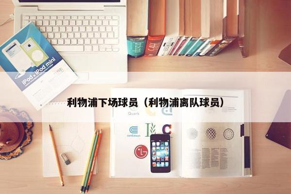 利物浦下场球员（利物浦离队球员）