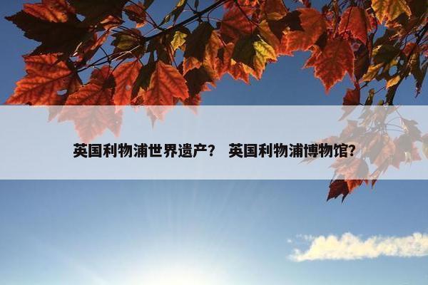 英国利物浦世界遗产? 英国利物浦博物馆? 英国利物浦世界遗产? 英国利物浦博物馆?