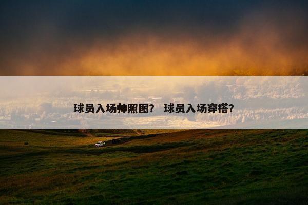 球员入场帅照图? 球员入场穿搭? 球员入场帅照图? 球员入场穿搭?