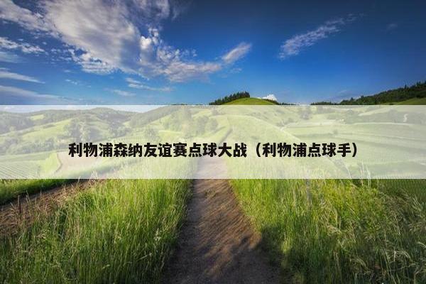 利物浦森纳友谊赛点球大战(利物浦点球手) 利物浦森纳友谊赛点球大战(利物浦点球手)