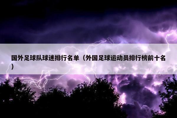 国外足球队球迷排行名单(外国足球运动员排行榜前十名) 国外足球队球迷排行名单(外国足球运动员排行榜前十名)