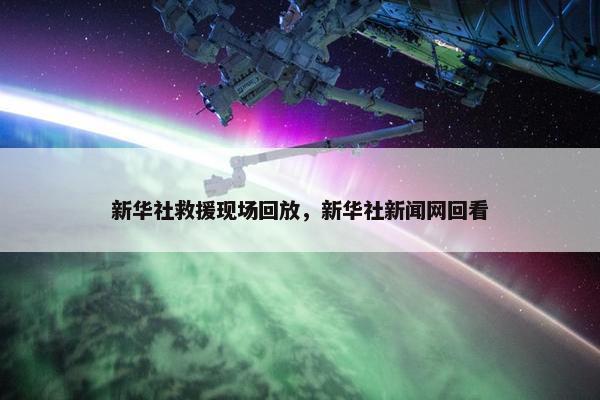 新华社救援现场回放，新华社新闻网回看