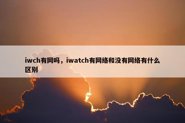 iwch有网吗,iwatch有网络和没有网络有什么区别 iwch有网吗,iwatch有网络和没有网络有什么区别