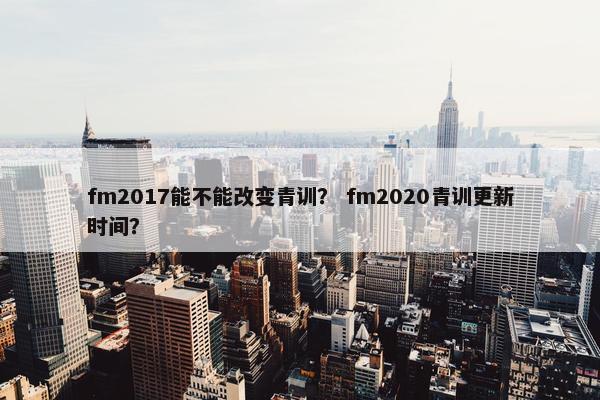 fm2017能不能改变青训? fm2020青训更新时间? fm2017能不能改变青训? fm2020青训更新时间?
