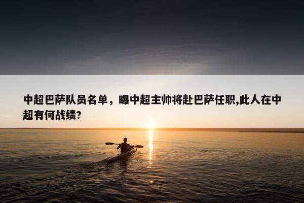 中超巴萨队员名单，曝中超主帅将赴巴萨任职,此人在中超有何战绩?