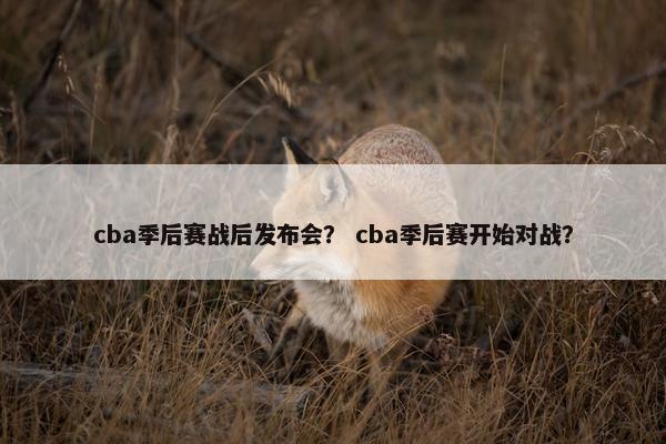 cba季后赛战后发布会？ cba季后赛开始对战？