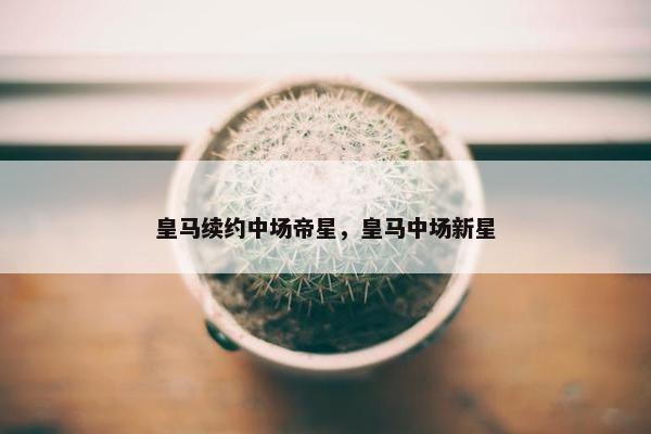皇马续约中场帝星，皇马中场新星