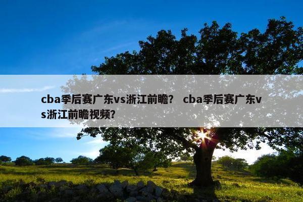 cba季后赛广东vs浙江前瞻？ cba季后赛广东vs浙江前瞻视频？