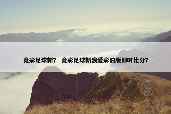 竞彩足球新？ 竞彩足球新浪爱彩旧版即时比分？