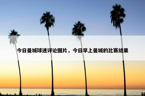 今日曼城球迷评论图片,今日早上曼城的比赛结果 今日曼城球迷评论图片,今日早上曼城的比赛结果
