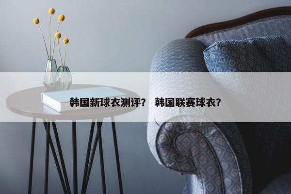 韩国新球衣测评？ 韩国联赛球衣？