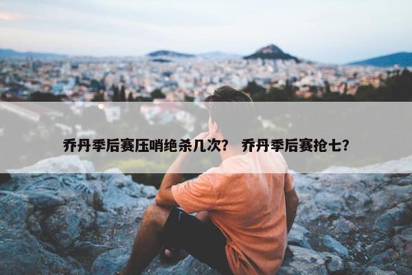 乔丹季后赛压哨绝杀几次？ 乔丹季后赛抢七？